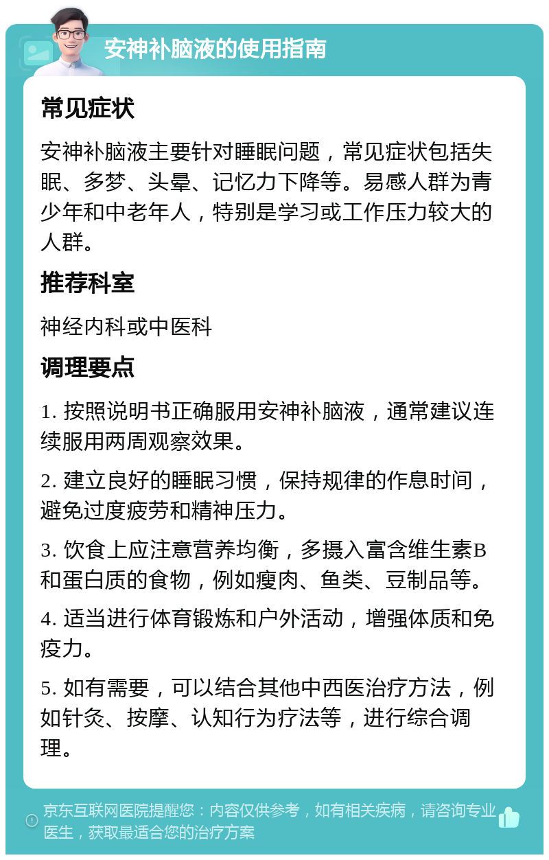 安神补脑液的使用指南 常见症状 安神补脑液主要针对睡眠问题，常见症状包括失眠、多梦、头晕、记忆力下降等。易感人群为青少年和中老年人，特别是学习或工作压力较大的人群。 推荐科室 神经内科或中医科 调理要点 1. 按照说明书正确服用安神补脑液，通常建议连续服用两周观察效果。 2. 建立良好的睡眠习惯，保持规律的作息时间，避免过度疲劳和精神压力。 3. 饮食上应注意营养均衡，多摄入富含维生素B和蛋白质的食物，例如瘦肉、鱼类、豆制品等。 4. 适当进行体育锻炼和户外活动，增强体质和免疫力。 5. 如有需要，可以结合其他中西医治疗方法，例如针灸、按摩、认知行为疗法等，进行综合调理。