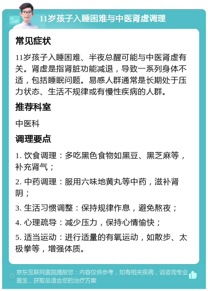 11岁孩子入睡困难与中医肾虚调理 常见症状 11岁孩子入睡困难、半夜总醒可能与中医肾虚有关。肾虚是指肾脏功能减退，导致一系列身体不适，包括睡眠问题。易感人群通常是长期处于压力状态、生活不规律或有慢性疾病的人群。 推荐科室 中医科 调理要点 1. 饮食调理：多吃黑色食物如黑豆、黑芝麻等，补充肾气； 2. 中药调理：服用六味地黄丸等中药，滋补肾阴； 3. 生活习惯调整：保持规律作息，避免熬夜； 4. 心理疏导：减少压力，保持心情愉快； 5. 适当运动：进行适量的有氧运动，如散步、太极拳等，增强体质。