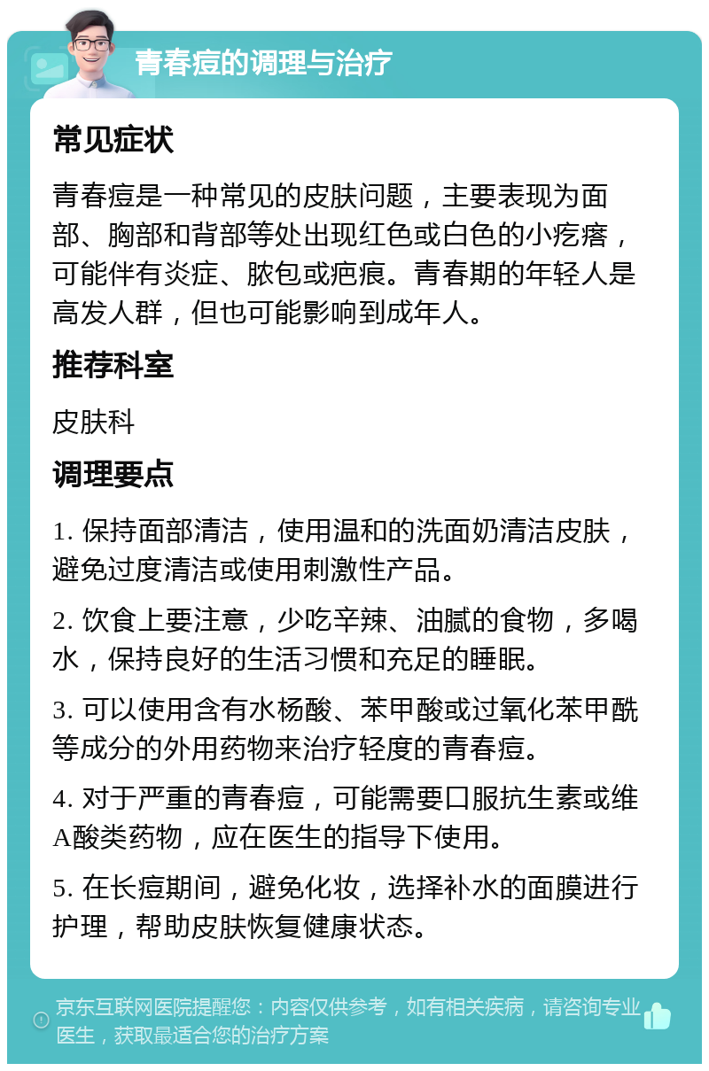 青春痘的调理与治疗 常见症状 青春痘是一种常见的皮肤问题，主要表现为面部、胸部和背部等处出现红色或白色的小疙瘩，可能伴有炎症、脓包或疤痕。青春期的年轻人是高发人群，但也可能影响到成年人。 推荐科室 皮肤科 调理要点 1. 保持面部清洁，使用温和的洗面奶清洁皮肤，避免过度清洁或使用刺激性产品。 2. 饮食上要注意，少吃辛辣、油腻的食物，多喝水，保持良好的生活习惯和充足的睡眠。 3. 可以使用含有水杨酸、苯甲酸或过氧化苯甲酰等成分的外用药物来治疗轻度的青春痘。 4. 对于严重的青春痘，可能需要口服抗生素或维A酸类药物，应在医生的指导下使用。 5. 在长痘期间，避免化妆，选择补水的面膜进行护理，帮助皮肤恢复健康状态。