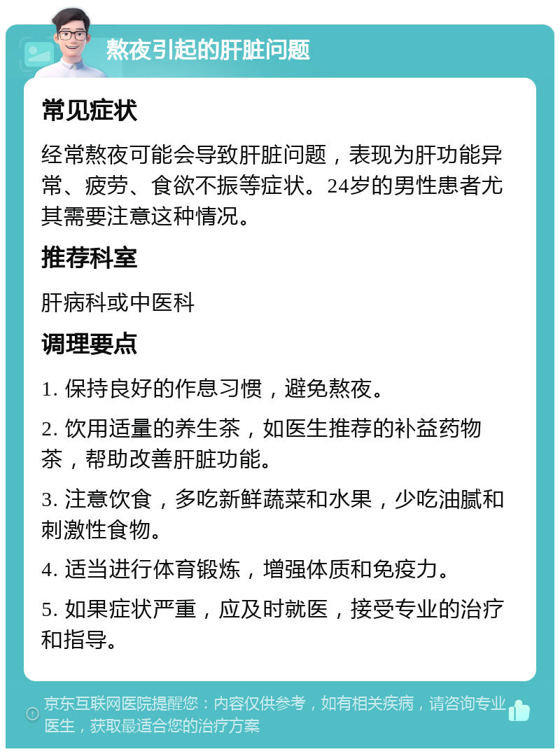 熬夜引起的肝脏问题 常见症状 经常熬夜可能会导致肝脏问题，表现为肝功能异常、疲劳、食欲不振等症状。24岁的男性患者尤其需要注意这种情况。 推荐科室 肝病科或中医科 调理要点 1. 保持良好的作息习惯，避免熬夜。 2. 饮用适量的养生茶，如医生推荐的补益药物茶，帮助改善肝脏功能。 3. 注意饮食，多吃新鲜蔬菜和水果，少吃油腻和刺激性食物。 4. 适当进行体育锻炼，增强体质和免疫力。 5. 如果症状严重，应及时就医，接受专业的治疗和指导。