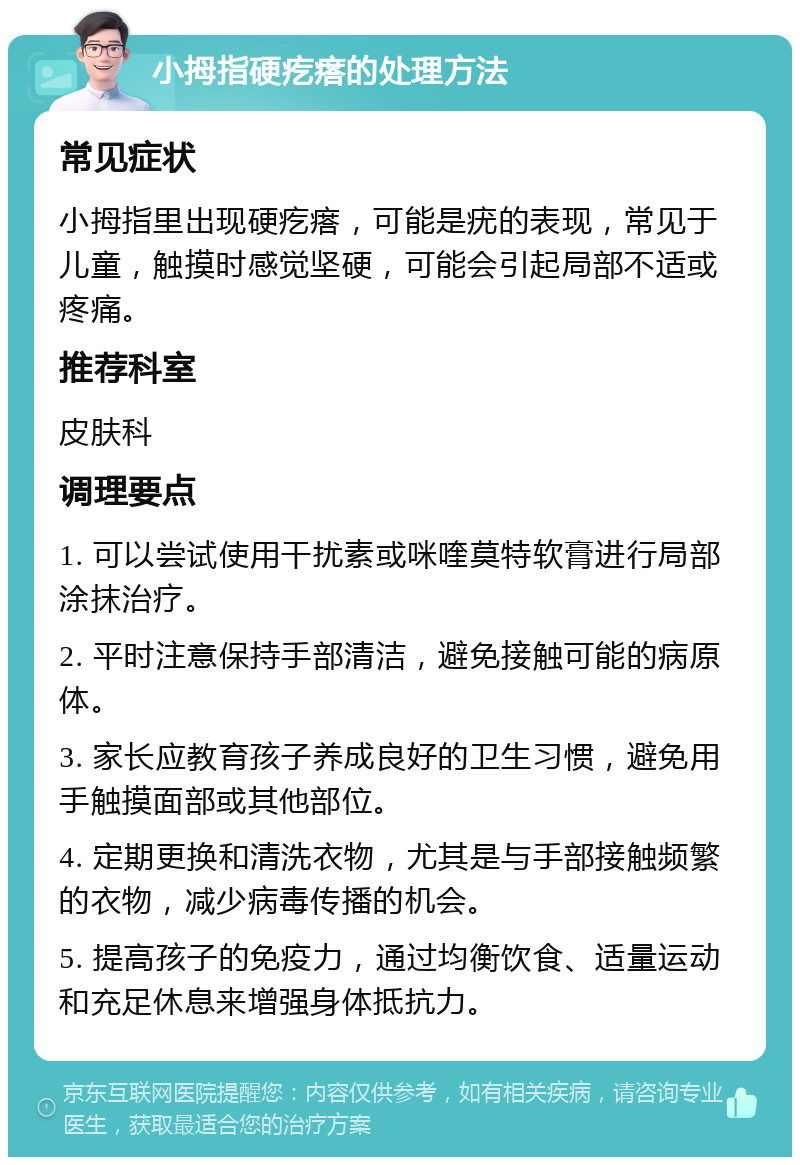 小拇指硬疙瘩的处理方法 常见症状 小拇指里出现硬疙瘩，可能是疣的表现，常见于儿童，触摸时感觉坚硬，可能会引起局部不适或疼痛。 推荐科室 皮肤科 调理要点 1. 可以尝试使用干扰素或咪喹莫特软膏进行局部涂抹治疗。 2. 平时注意保持手部清洁，避免接触可能的病原体。 3. 家长应教育孩子养成良好的卫生习惯，避免用手触摸面部或其他部位。 4. 定期更换和清洗衣物，尤其是与手部接触频繁的衣物，减少病毒传播的机会。 5. 提高孩子的免疫力，通过均衡饮食、适量运动和充足休息来增强身体抵抗力。