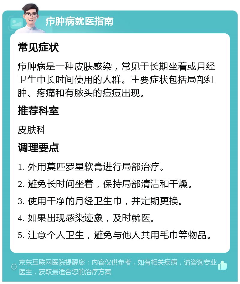 疖肿病就医指南 常见症状 疖肿病是一种皮肤感染，常见于长期坐着或月经卫生巾长时间使用的人群。主要症状包括局部红肿、疼痛和有脓头的痘痘出现。 推荐科室 皮肤科 调理要点 1. 外用莫匹罗星软膏进行局部治疗。 2. 避免长时间坐着，保持局部清洁和干燥。 3. 使用干净的月经卫生巾，并定期更换。 4. 如果出现感染迹象，及时就医。 5. 注意个人卫生，避免与他人共用毛巾等物品。