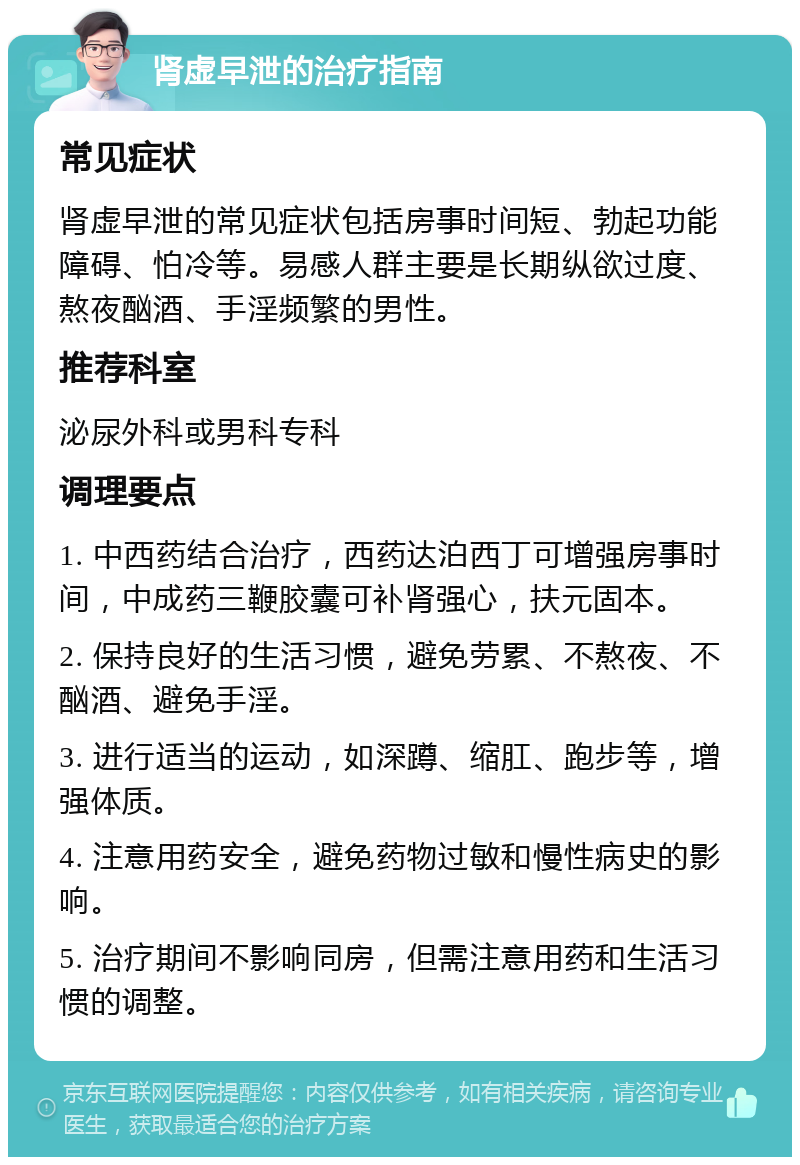 肾虚早泄的治疗指南 常见症状 肾虚早泄的常见症状包括房事时间短、勃起功能障碍、怕冷等。易感人群主要是长期纵欲过度、熬夜酗酒、手淫频繁的男性。 推荐科室 泌尿外科或男科专科 调理要点 1. 中西药结合治疗，西药达泊西丁可增强房事时间，中成药三鞭胶囊可补肾强心，扶元固本。 2. 保持良好的生活习惯，避免劳累、不熬夜、不酗酒、避免手淫。 3. 进行适当的运动，如深蹲、缩肛、跑步等，增强体质。 4. 注意用药安全，避免药物过敏和慢性病史的影响。 5. 治疗期间不影响同房，但需注意用药和生活习惯的调整。