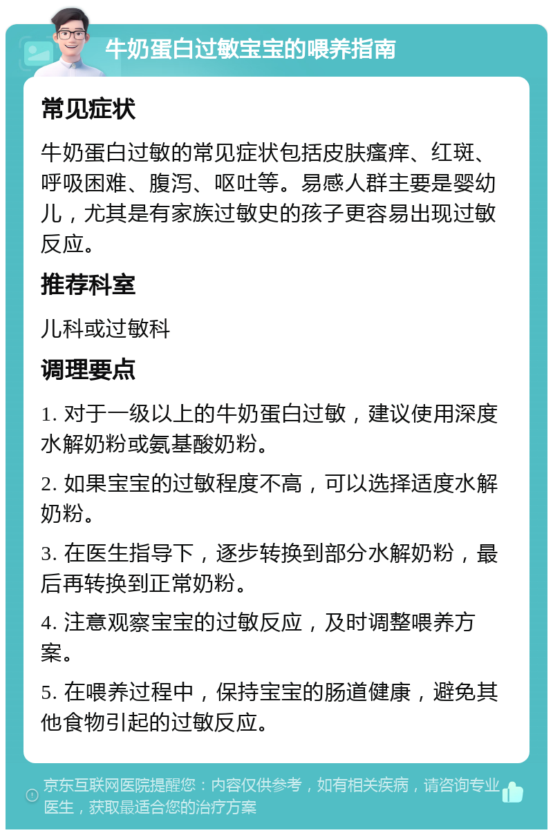 牛奶蛋白过敏宝宝的喂养指南 常见症状 牛奶蛋白过敏的常见症状包括皮肤瘙痒、红斑、呼吸困难、腹泻、呕吐等。易感人群主要是婴幼儿，尤其是有家族过敏史的孩子更容易出现过敏反应。 推荐科室 儿科或过敏科 调理要点 1. 对于一级以上的牛奶蛋白过敏，建议使用深度水解奶粉或氨基酸奶粉。 2. 如果宝宝的过敏程度不高，可以选择适度水解奶粉。 3. 在医生指导下，逐步转换到部分水解奶粉，最后再转换到正常奶粉。 4. 注意观察宝宝的过敏反应，及时调整喂养方案。 5. 在喂养过程中，保持宝宝的肠道健康，避免其他食物引起的过敏反应。