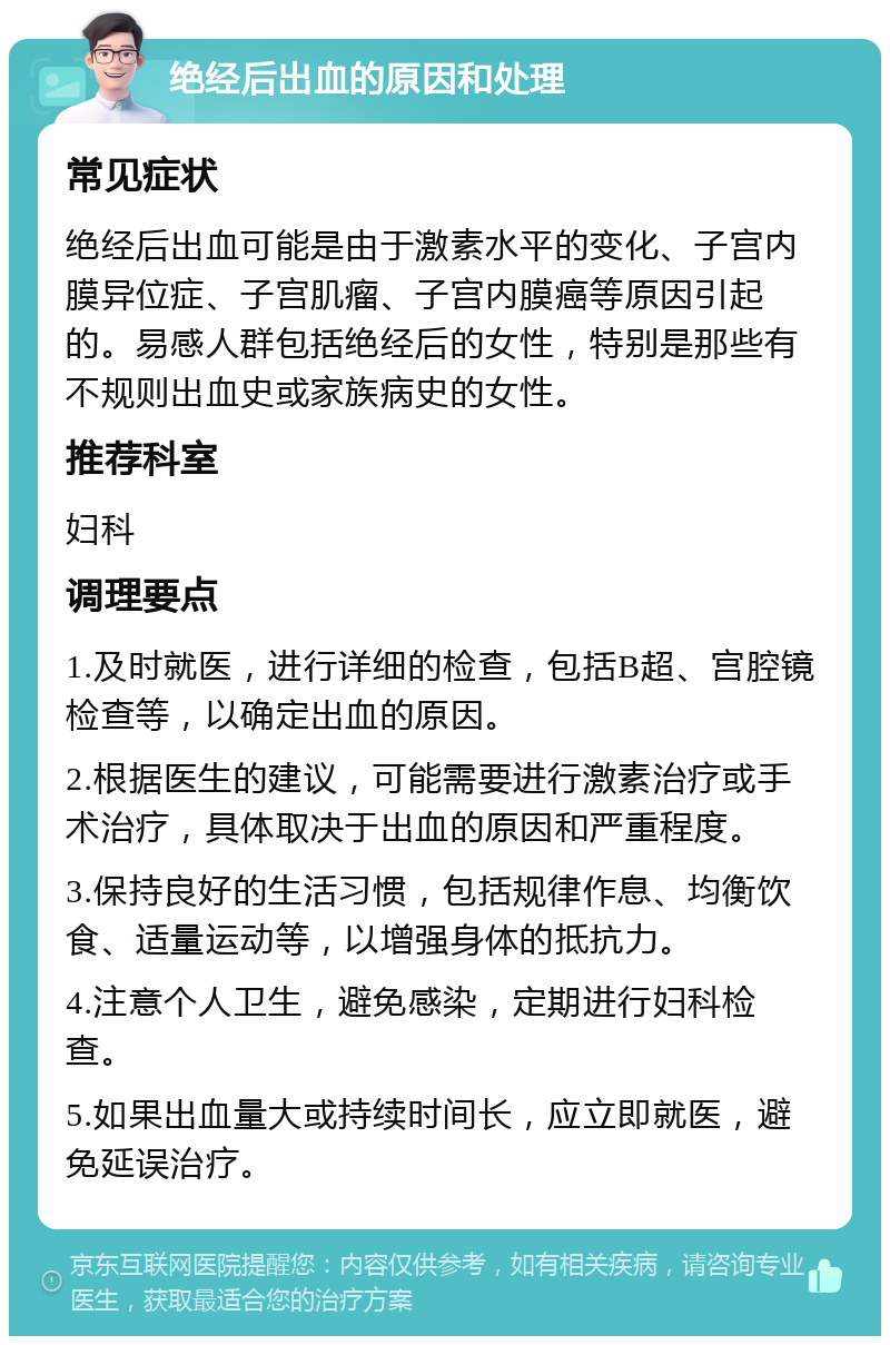 绝经后出血的原因和处理 常见症状 绝经后出血可能是由于激素水平的变化、子宫内膜异位症、子宫肌瘤、子宫内膜癌等原因引起的。易感人群包括绝经后的女性，特别是那些有不规则出血史或家族病史的女性。 推荐科室 妇科 调理要点 1.及时就医，进行详细的检查，包括B超、宫腔镜检查等，以确定出血的原因。 2.根据医生的建议，可能需要进行激素治疗或手术治疗，具体取决于出血的原因和严重程度。 3.保持良好的生活习惯，包括规律作息、均衡饮食、适量运动等，以增强身体的抵抗力。 4.注意个人卫生，避免感染，定期进行妇科检查。 5.如果出血量大或持续时间长，应立即就医，避免延误治疗。