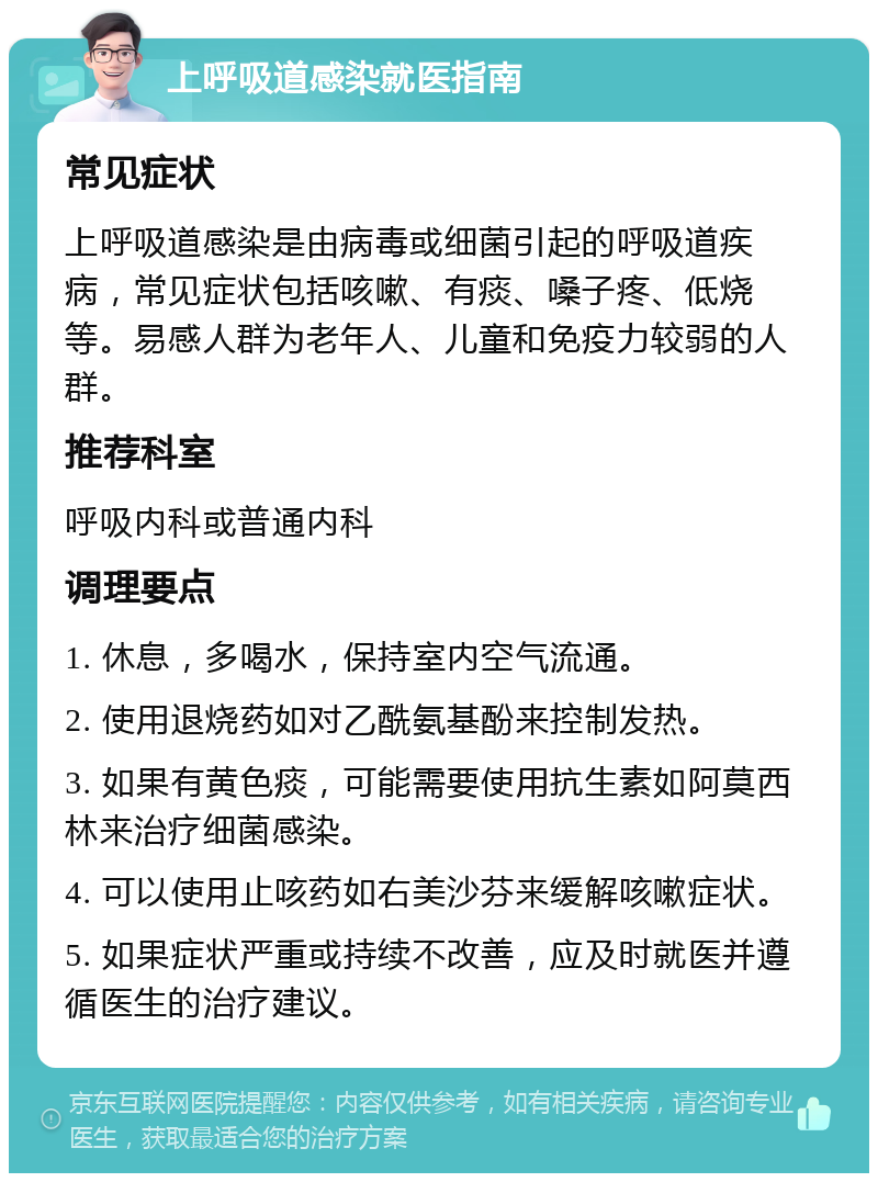 上呼吸道感染就医指南 常见症状 上呼吸道感染是由病毒或细菌引起的呼吸道疾病，常见症状包括咳嗽、有痰、嗓子疼、低烧等。易感人群为老年人、儿童和免疫力较弱的人群。 推荐科室 呼吸内科或普通内科 调理要点 1. 休息，多喝水，保持室内空气流通。 2. 使用退烧药如对乙酰氨基酚来控制发热。 3. 如果有黄色痰，可能需要使用抗生素如阿莫西林来治疗细菌感染。 4. 可以使用止咳药如右美沙芬来缓解咳嗽症状。 5. 如果症状严重或持续不改善，应及时就医并遵循医生的治疗建议。