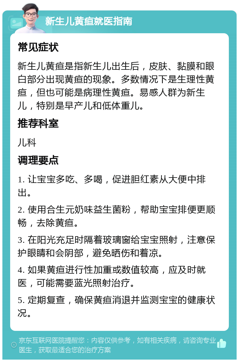 新生儿黄疸就医指南 常见症状 新生儿黄疸是指新生儿出生后，皮肤、黏膜和眼白部分出现黄疸的现象。多数情况下是生理性黄疸，但也可能是病理性黄疸。易感人群为新生儿，特别是早产儿和低体重儿。 推荐科室 儿科 调理要点 1. 让宝宝多吃、多喝，促进胆红素从大便中排出。 2. 使用合生元奶味益生菌粉，帮助宝宝排便更顺畅，去除黄疸。 3. 在阳光充足时隔着玻璃窗给宝宝照射，注意保护眼睛和会阴部，避免晒伤和着凉。 4. 如果黄疸进行性加重或数值较高，应及时就医，可能需要蓝光照射治疗。 5. 定期复查，确保黄疸消退并监测宝宝的健康状况。