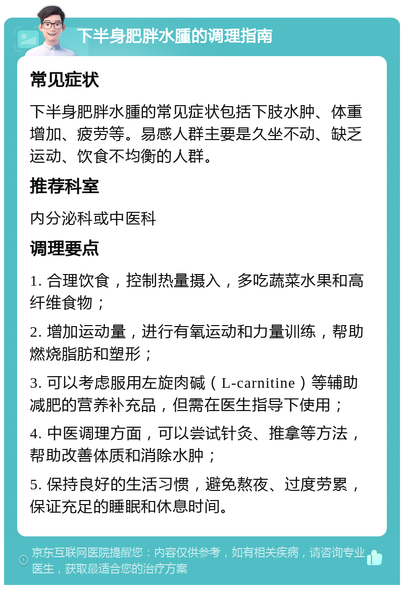 下半身肥胖水腫的调理指南 常见症状 下半身肥胖水腫的常见症状包括下肢水肿、体重增加、疲劳等。易感人群主要是久坐不动、缺乏运动、饮食不均衡的人群。 推荐科室 内分泌科或中医科 调理要点 1. 合理饮食，控制热量摄入，多吃蔬菜水果和高纤维食物； 2. 增加运动量，进行有氧运动和力量训练，帮助燃烧脂肪和塑形； 3. 可以考虑服用左旋肉碱（L-carnitine）等辅助减肥的营养补充品，但需在医生指导下使用； 4. 中医调理方面，可以尝试针灸、推拿等方法，帮助改善体质和消除水肿； 5. 保持良好的生活习惯，避免熬夜、过度劳累，保证充足的睡眠和休息时间。