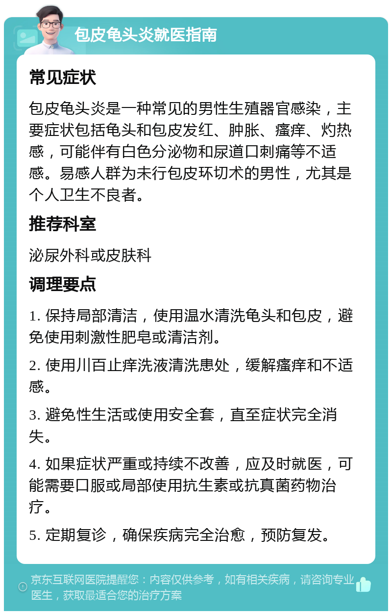 包皮龟头炎就医指南 常见症状 包皮龟头炎是一种常见的男性生殖器官感染，主要症状包括龟头和包皮发红、肿胀、瘙痒、灼热感，可能伴有白色分泌物和尿道口刺痛等不适感。易感人群为未行包皮环切术的男性，尤其是个人卫生不良者。 推荐科室 泌尿外科或皮肤科 调理要点 1. 保持局部清洁，使用温水清洗龟头和包皮，避免使用刺激性肥皂或清洁剂。 2. 使用川百止痒洗液清洗患处，缓解瘙痒和不适感。 3. 避免性生活或使用安全套，直至症状完全消失。 4. 如果症状严重或持续不改善，应及时就医，可能需要口服或局部使用抗生素或抗真菌药物治疗。 5. 定期复诊，确保疾病完全治愈，预防复发。