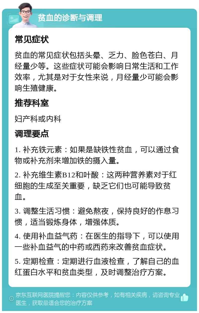 贫血的诊断与调理 常见症状 贫血的常见症状包括头晕、乏力、脸色苍白、月经量少等。这些症状可能会影响日常生活和工作效率，尤其是对于女性来说，月经量少可能会影响生殖健康。 推荐科室 妇产科或内科 调理要点 1. 补充铁元素：如果是缺铁性贫血，可以通过食物或补充剂来增加铁的摄入量。 2. 补充维生素B12和叶酸：这两种营养素对于红细胞的生成至关重要，缺乏它们也可能导致贫血。 3. 调整生活习惯：避免熬夜，保持良好的作息习惯，适当锻炼身体，增强体质。 4. 使用补血益气药：在医生的指导下，可以使用一些补血益气的中药或西药来改善贫血症状。 5. 定期检查：定期进行血液检查，了解自己的血红蛋白水平和贫血类型，及时调整治疗方案。