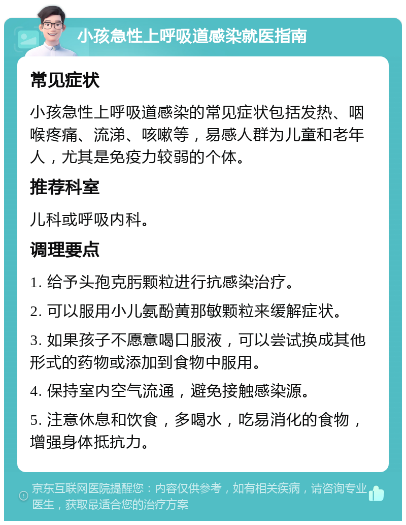 小孩急性上呼吸道感染就医指南 常见症状 小孩急性上呼吸道感染的常见症状包括发热、咽喉疼痛、流涕、咳嗽等，易感人群为儿童和老年人，尤其是免疫力较弱的个体。 推荐科室 儿科或呼吸内科。 调理要点 1. 给予头孢克肟颗粒进行抗感染治疗。 2. 可以服用小儿氨酚黄那敏颗粒来缓解症状。 3. 如果孩子不愿意喝口服液，可以尝试换成其他形式的药物或添加到食物中服用。 4. 保持室内空气流通，避免接触感染源。 5. 注意休息和饮食，多喝水，吃易消化的食物，增强身体抵抗力。