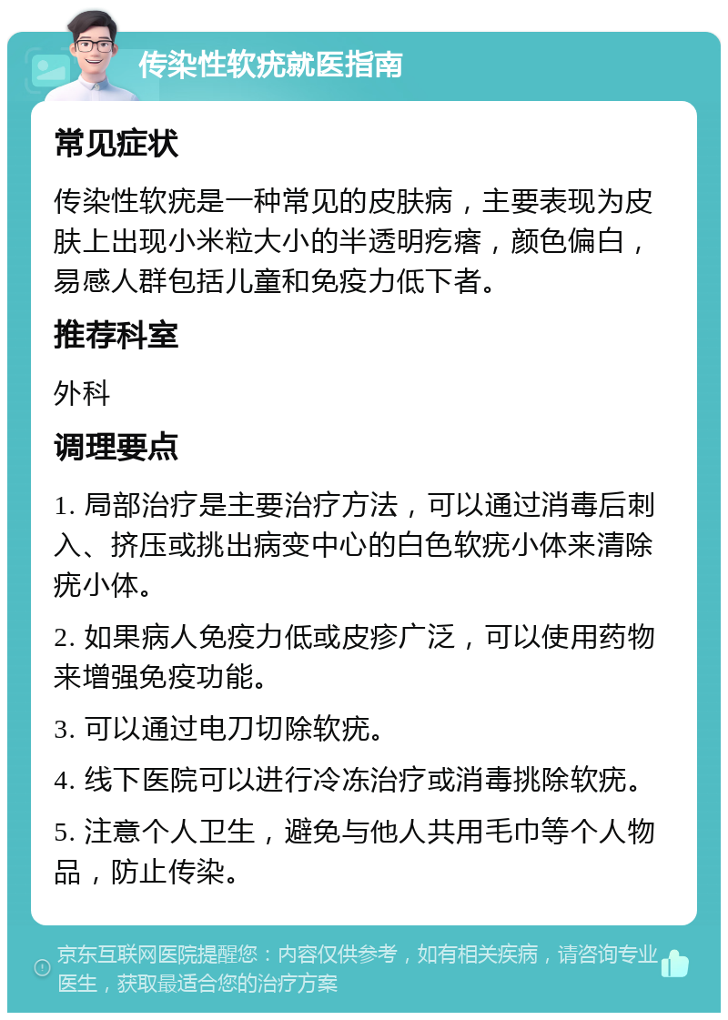 传染性软疣就医指南 常见症状 传染性软疣是一种常见的皮肤病，主要表现为皮肤上出现小米粒大小的半透明疙瘩，颜色偏白，易感人群包括儿童和免疫力低下者。 推荐科室 外科 调理要点 1. 局部治疗是主要治疗方法，可以通过消毒后刺入、挤压或挑出病变中心的白色软疣小体来清除疣小体。 2. 如果病人免疫力低或皮疹广泛，可以使用药物来增强免疫功能。 3. 可以通过电刀切除软疣。 4. 线下医院可以进行冷冻治疗或消毒挑除软疣。 5. 注意个人卫生，避免与他人共用毛巾等个人物品，防止传染。