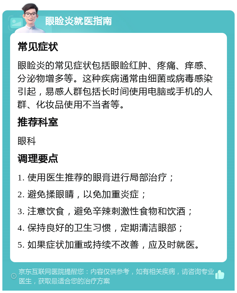 眼睑炎就医指南 常见症状 眼睑炎的常见症状包括眼睑红肿、疼痛、痒感、分泌物增多等。这种疾病通常由细菌或病毒感染引起，易感人群包括长时间使用电脑或手机的人群、化妆品使用不当者等。 推荐科室 眼科 调理要点 1. 使用医生推荐的眼膏进行局部治疗； 2. 避免揉眼睛，以免加重炎症； 3. 注意饮食，避免辛辣刺激性食物和饮酒； 4. 保持良好的卫生习惯，定期清洁眼部； 5. 如果症状加重或持续不改善，应及时就医。