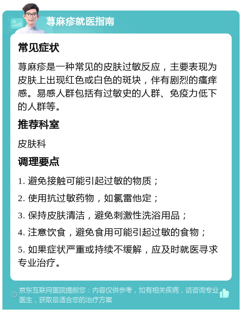 荨麻疹就医指南 常见症状 荨麻疹是一种常见的皮肤过敏反应，主要表现为皮肤上出现红色或白色的斑块，伴有剧烈的瘙痒感。易感人群包括有过敏史的人群、免疫力低下的人群等。 推荐科室 皮肤科 调理要点 1. 避免接触可能引起过敏的物质； 2. 使用抗过敏药物，如氯雷他定； 3. 保持皮肤清洁，避免刺激性洗浴用品； 4. 注意饮食，避免食用可能引起过敏的食物； 5. 如果症状严重或持续不缓解，应及时就医寻求专业治疗。