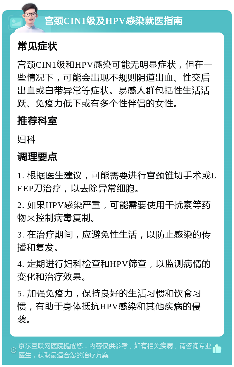 宫颈CIN1级及HPV感染就医指南 常见症状 宫颈CIN1级和HPV感染可能无明显症状，但在一些情况下，可能会出现不规则阴道出血、性交后出血或白带异常等症状。易感人群包括性生活活跃、免疫力低下或有多个性伴侣的女性。 推荐科室 妇科 调理要点 1. 根据医生建议，可能需要进行宫颈锥切手术或LEEP刀治疗，以去除异常细胞。 2. 如果HPV感染严重，可能需要使用干扰素等药物来控制病毒复制。 3. 在治疗期间，应避免性生活，以防止感染的传播和复发。 4. 定期进行妇科检查和HPV筛查，以监测病情的变化和治疗效果。 5. 加强免疫力，保持良好的生活习惯和饮食习惯，有助于身体抵抗HPV感染和其他疾病的侵袭。