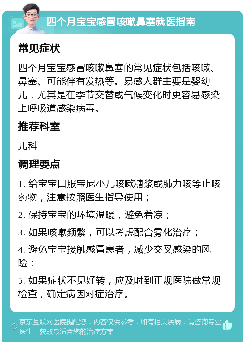 四个月宝宝感冒咳嗽鼻塞就医指南 常见症状 四个月宝宝感冒咳嗽鼻塞的常见症状包括咳嗽、鼻塞、可能伴有发热等。易感人群主要是婴幼儿，尤其是在季节交替或气候变化时更容易感染上呼吸道感染病毒。 推荐科室 儿科 调理要点 1. 给宝宝口服宝尼小儿咳嗽糖浆或肺力咳等止咳药物，注意按照医生指导使用； 2. 保持宝宝的环境温暖，避免着凉； 3. 如果咳嗽频繁，可以考虑配合雾化治疗； 4. 避免宝宝接触感冒患者，减少交叉感染的风险； 5. 如果症状不见好转，应及时到正规医院做常规检查，确定病因对症治疗。