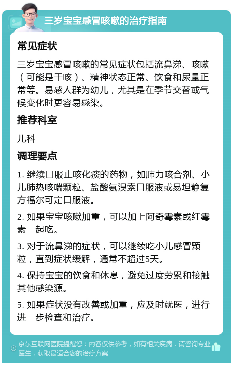 三岁宝宝感冒咳嗽的治疗指南 常见症状 三岁宝宝感冒咳嗽的常见症状包括流鼻涕、咳嗽（可能是干咳）、精神状态正常、饮食和尿量正常等。易感人群为幼儿，尤其是在季节交替或气候变化时更容易感染。 推荐科室 儿科 调理要点 1. 继续口服止咳化痰的药物，如肺力咳合剂、小儿肺热咳喘颗粒、盐酸氨溴索口服液或易坦静复方福尔可定口服液。 2. 如果宝宝咳嗽加重，可以加上阿奇霉素或红霉素一起吃。 3. 对于流鼻涕的症状，可以继续吃小儿感冒颗粒，直到症状缓解，通常不超过5天。 4. 保持宝宝的饮食和休息，避免过度劳累和接触其他感染源。 5. 如果症状没有改善或加重，应及时就医，进行进一步检查和治疗。