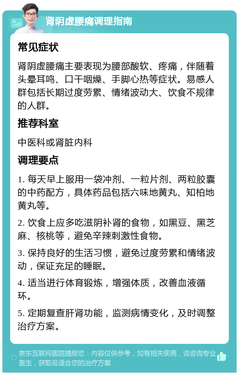 肾阴虚腰痛调理指南 常见症状 肾阴虚腰痛主要表现为腰部酸软、疼痛，伴随着头晕耳鸣、口干咽燥、手脚心热等症状。易感人群包括长期过度劳累、情绪波动大、饮食不规律的人群。 推荐科室 中医科或肾脏内科 调理要点 1. 每天早上服用一袋冲剂、一粒片剂、两粒胶囊的中药配方，具体药品包括六味地黄丸、知柏地黄丸等。 2. 饮食上应多吃滋阴补肾的食物，如黑豆、黑芝麻、核桃等，避免辛辣刺激性食物。 3. 保持良好的生活习惯，避免过度劳累和情绪波动，保证充足的睡眠。 4. 适当进行体育锻炼，增强体质，改善血液循环。 5. 定期复查肝肾功能，监测病情变化，及时调整治疗方案。