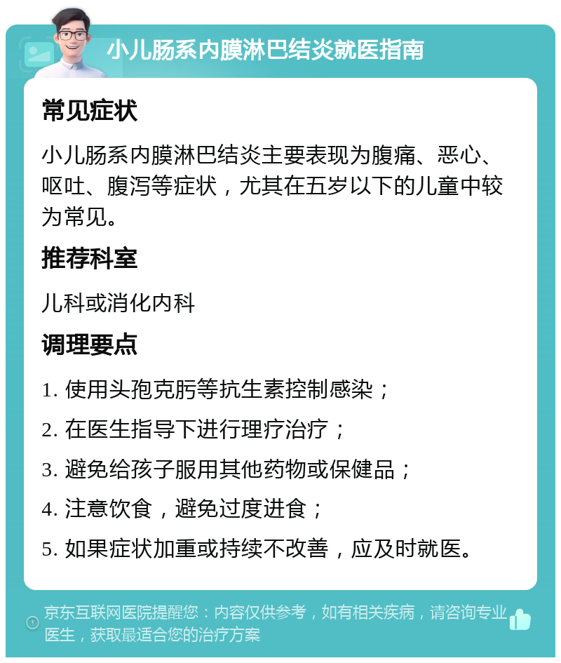 小儿肠系内膜淋巴结炎就医指南 常见症状 小儿肠系内膜淋巴结炎主要表现为腹痛、恶心、呕吐、腹泻等症状，尤其在五岁以下的儿童中较为常见。 推荐科室 儿科或消化内科 调理要点 1. 使用头孢克肟等抗生素控制感染； 2. 在医生指导下进行理疗治疗； 3. 避免给孩子服用其他药物或保健品； 4. 注意饮食，避免过度进食； 5. 如果症状加重或持续不改善，应及时就医。