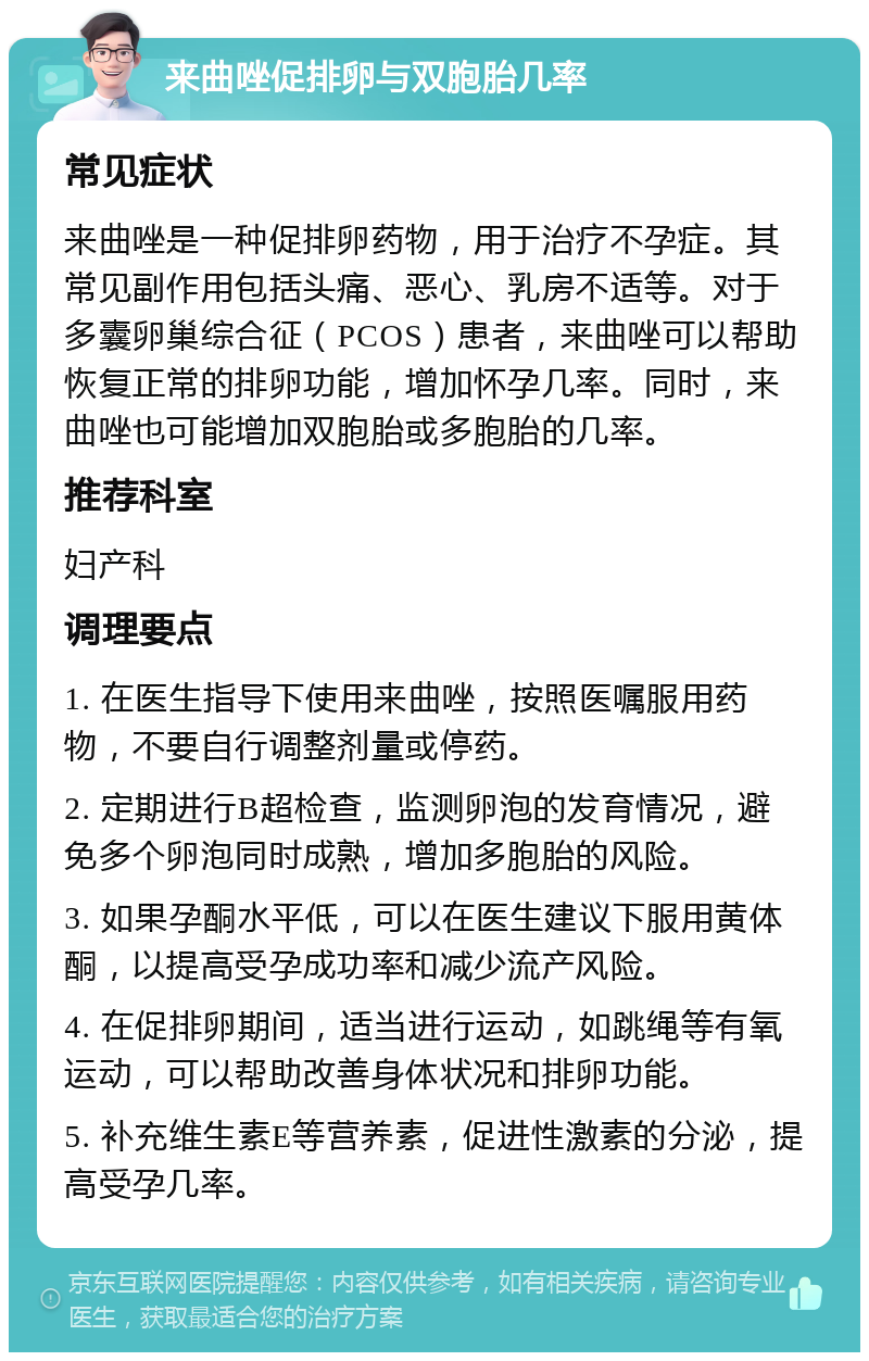 来曲唑促排卵与双胞胎几率 常见症状 来曲唑是一种促排卵药物，用于治疗不孕症。其常见副作用包括头痛、恶心、乳房不适等。对于多囊卵巢综合征（PCOS）患者，来曲唑可以帮助恢复正常的排卵功能，增加怀孕几率。同时，来曲唑也可能增加双胞胎或多胞胎的几率。 推荐科室 妇产科 调理要点 1. 在医生指导下使用来曲唑，按照医嘱服用药物，不要自行调整剂量或停药。 2. 定期进行B超检查，监测卵泡的发育情况，避免多个卵泡同时成熟，增加多胞胎的风险。 3. 如果孕酮水平低，可以在医生建议下服用黄体酮，以提高受孕成功率和减少流产风险。 4. 在促排卵期间，适当进行运动，如跳绳等有氧运动，可以帮助改善身体状况和排卵功能。 5. 补充维生素E等营养素，促进性激素的分泌，提高受孕几率。