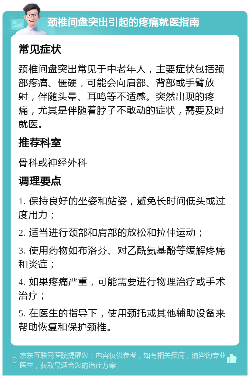 颈椎间盘突出引起的疼痛就医指南 常见症状 颈椎间盘突出常见于中老年人，主要症状包括颈部疼痛、僵硬，可能会向肩部、背部或手臂放射，伴随头晕、耳鸣等不适感。突然出现的疼痛，尤其是伴随着脖子不敢动的症状，需要及时就医。 推荐科室 骨科或神经外科 调理要点 1. 保持良好的坐姿和站姿，避免长时间低头或过度用力； 2. 适当进行颈部和肩部的放松和拉伸运动； 3. 使用药物如布洛芬、对乙酰氨基酚等缓解疼痛和炎症； 4. 如果疼痛严重，可能需要进行物理治疗或手术治疗； 5. 在医生的指导下，使用颈托或其他辅助设备来帮助恢复和保护颈椎。