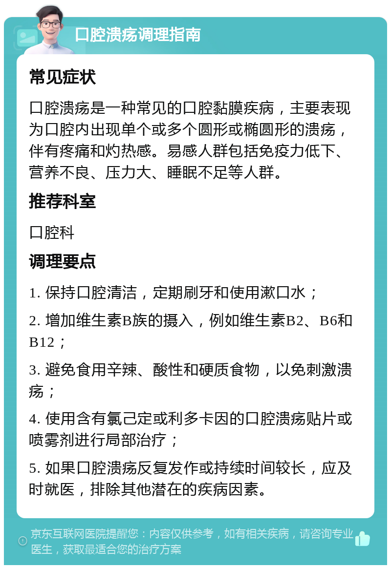 口腔溃疡调理指南 常见症状 口腔溃疡是一种常见的口腔黏膜疾病，主要表现为口腔内出现单个或多个圆形或椭圆形的溃疡，伴有疼痛和灼热感。易感人群包括免疫力低下、营养不良、压力大、睡眠不足等人群。 推荐科室 口腔科 调理要点 1. 保持口腔清洁，定期刷牙和使用漱口水； 2. 增加维生素B族的摄入，例如维生素B2、B6和B12； 3. 避免食用辛辣、酸性和硬质食物，以免刺激溃疡； 4. 使用含有氯己定或利多卡因的口腔溃疡贴片或喷雾剂进行局部治疗； 5. 如果口腔溃疡反复发作或持续时间较长，应及时就医，排除其他潜在的疾病因素。