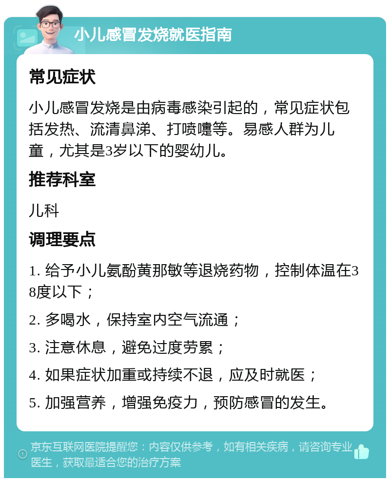 小儿感冒发烧就医指南 常见症状 小儿感冒发烧是由病毒感染引起的，常见症状包括发热、流清鼻涕、打喷嚏等。易感人群为儿童，尤其是3岁以下的婴幼儿。 推荐科室 儿科 调理要点 1. 给予小儿氨酚黄那敏等退烧药物，控制体温在38度以下； 2. 多喝水，保持室内空气流通； 3. 注意休息，避免过度劳累； 4. 如果症状加重或持续不退，应及时就医； 5. 加强营养，增强免疫力，预防感冒的发生。