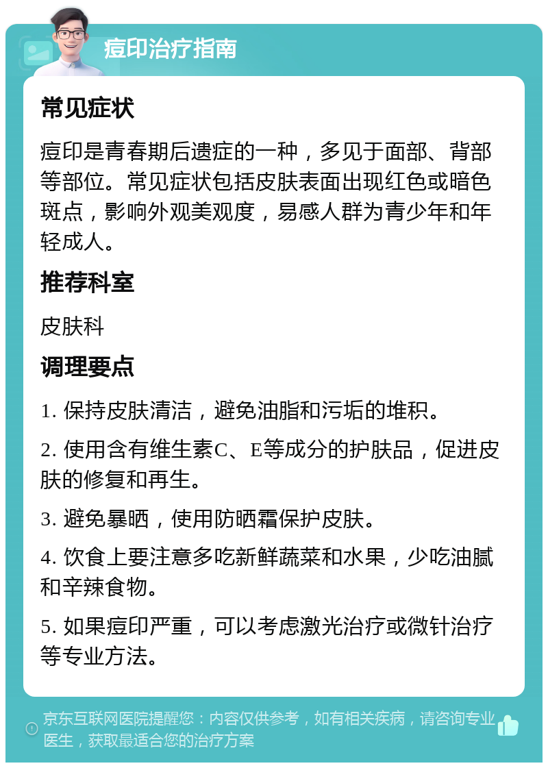 痘印治疗指南 常见症状 痘印是青春期后遗症的一种，多见于面部、背部等部位。常见症状包括皮肤表面出现红色或暗色斑点，影响外观美观度，易感人群为青少年和年轻成人。 推荐科室 皮肤科 调理要点 1. 保持皮肤清洁，避免油脂和污垢的堆积。 2. 使用含有维生素C、E等成分的护肤品，促进皮肤的修复和再生。 3. 避免暴晒，使用防晒霜保护皮肤。 4. 饮食上要注意多吃新鲜蔬菜和水果，少吃油腻和辛辣食物。 5. 如果痘印严重，可以考虑激光治疗或微针治疗等专业方法。