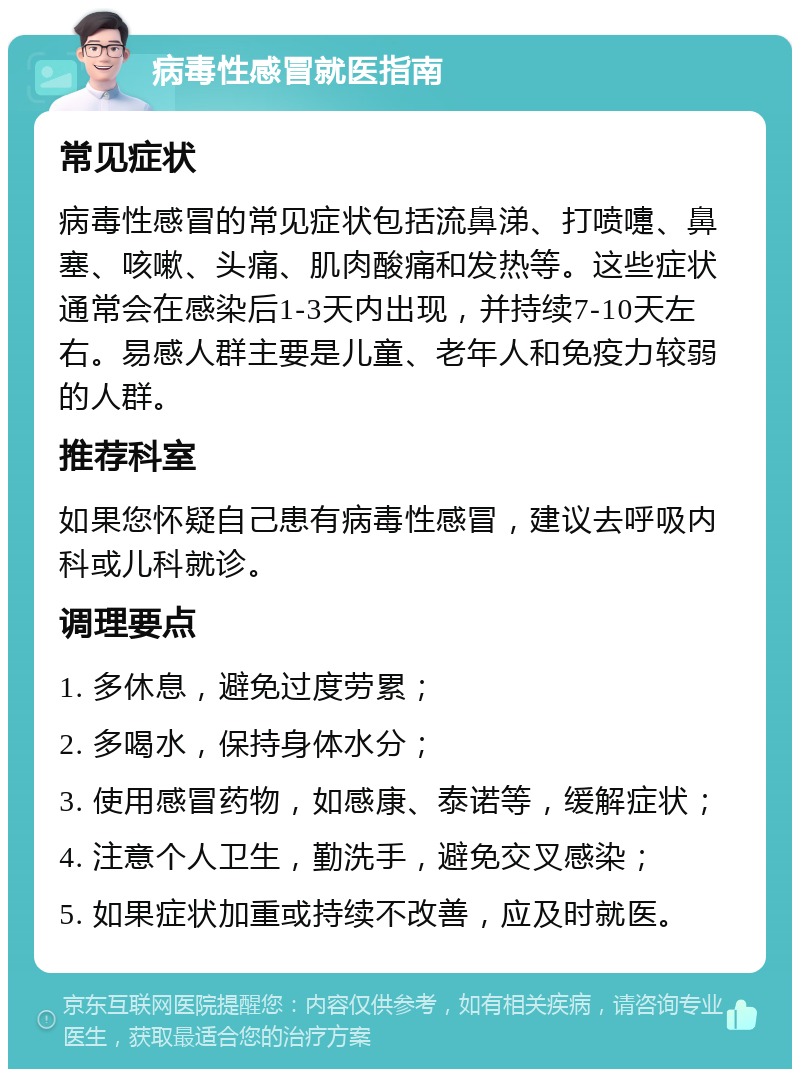 病毒性感冒就医指南 常见症状 病毒性感冒的常见症状包括流鼻涕、打喷嚏、鼻塞、咳嗽、头痛、肌肉酸痛和发热等。这些症状通常会在感染后1-3天内出现，并持续7-10天左右。易感人群主要是儿童、老年人和免疫力较弱的人群。 推荐科室 如果您怀疑自己患有病毒性感冒，建议去呼吸内科或儿科就诊。 调理要点 1. 多休息，避免过度劳累； 2. 多喝水，保持身体水分； 3. 使用感冒药物，如感康、泰诺等，缓解症状； 4. 注意个人卫生，勤洗手，避免交叉感染； 5. 如果症状加重或持续不改善，应及时就医。