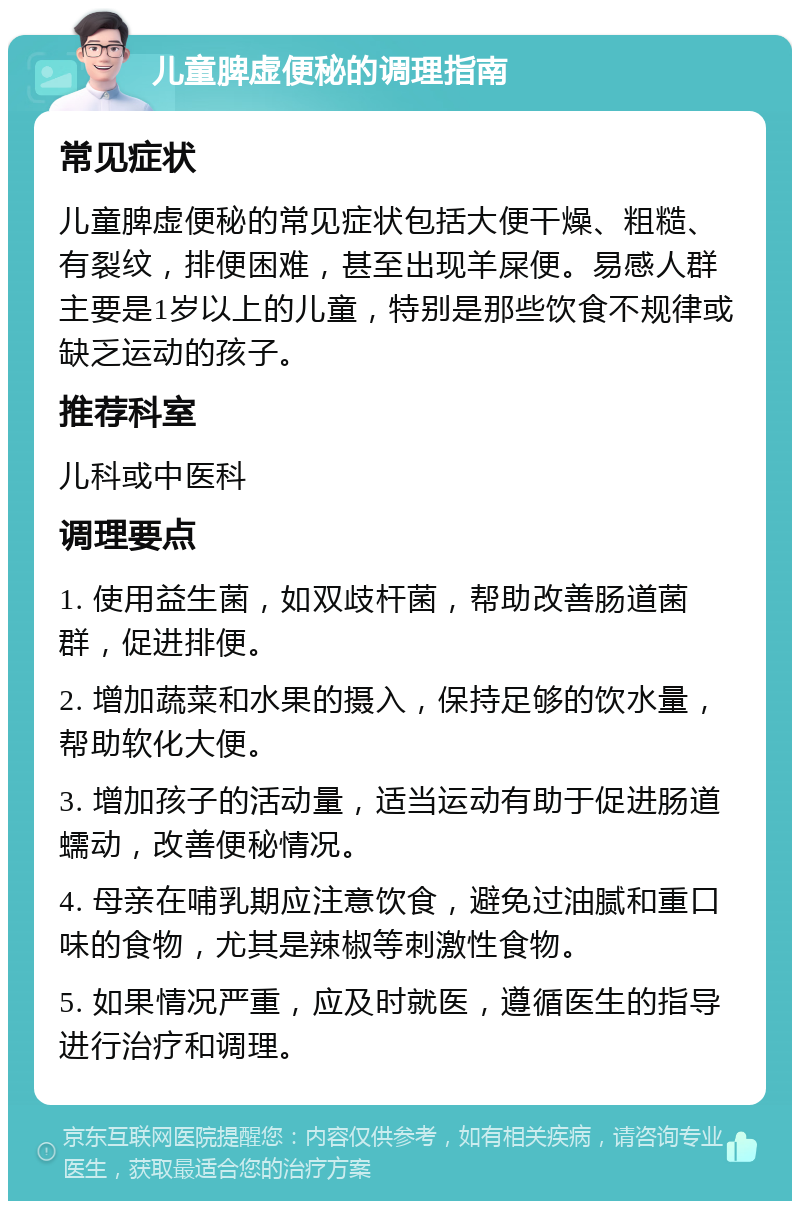 儿童脾虚便秘的调理指南 常见症状 儿童脾虚便秘的常见症状包括大便干燥、粗糙、有裂纹，排便困难，甚至出现羊屎便。易感人群主要是1岁以上的儿童，特别是那些饮食不规律或缺乏运动的孩子。 推荐科室 儿科或中医科 调理要点 1. 使用益生菌，如双歧杆菌，帮助改善肠道菌群，促进排便。 2. 增加蔬菜和水果的摄入，保持足够的饮水量，帮助软化大便。 3. 增加孩子的活动量，适当运动有助于促进肠道蠕动，改善便秘情况。 4. 母亲在哺乳期应注意饮食，避免过油腻和重口味的食物，尤其是辣椒等刺激性食物。 5. 如果情况严重，应及时就医，遵循医生的指导进行治疗和调理。