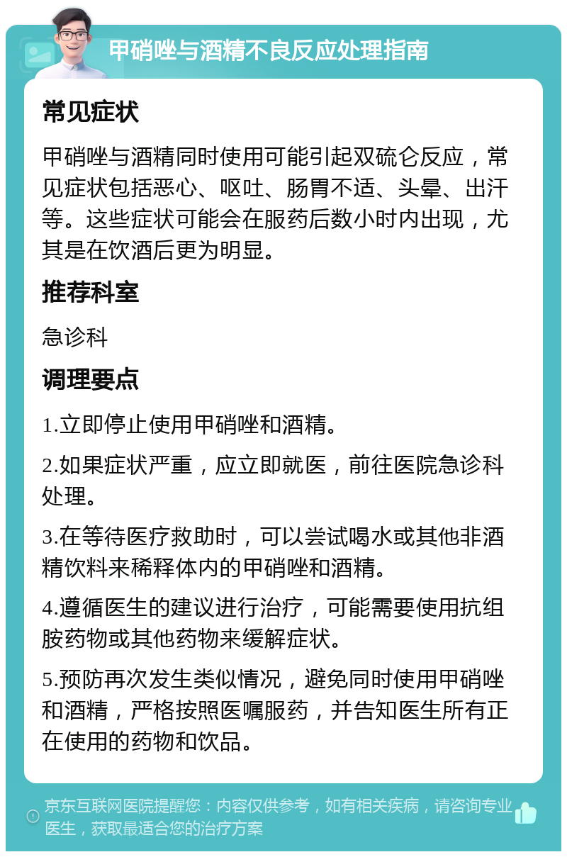 甲硝唑与酒精不良反应处理指南 常见症状 甲硝唑与酒精同时使用可能引起双硫仑反应，常见症状包括恶心、呕吐、肠胃不适、头晕、出汗等。这些症状可能会在服药后数小时内出现，尤其是在饮酒后更为明显。 推荐科室 急诊科 调理要点 1.立即停止使用甲硝唑和酒精。 2.如果症状严重，应立即就医，前往医院急诊科处理。 3.在等待医疗救助时，可以尝试喝水或其他非酒精饮料来稀释体内的甲硝唑和酒精。 4.遵循医生的建议进行治疗，可能需要使用抗组胺药物或其他药物来缓解症状。 5.预防再次发生类似情况，避免同时使用甲硝唑和酒精，严格按照医嘱服药，并告知医生所有正在使用的药物和饮品。