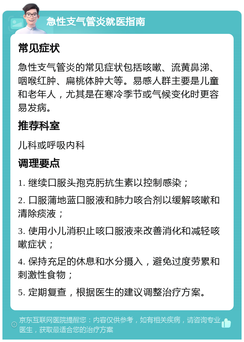 急性支气管炎就医指南 常见症状 急性支气管炎的常见症状包括咳嗽、流黄鼻涕、咽喉红肿、扁桃体肿大等。易感人群主要是儿童和老年人，尤其是在寒冷季节或气候变化时更容易发病。 推荐科室 儿科或呼吸内科 调理要点 1. 继续口服头孢克肟抗生素以控制感染； 2. 口服蒲地蓝口服液和肺力咳合剂以缓解咳嗽和清除痰液； 3. 使用小儿消积止咳口服液来改善消化和减轻咳嗽症状； 4. 保持充足的休息和水分摄入，避免过度劳累和刺激性食物； 5. 定期复查，根据医生的建议调整治疗方案。