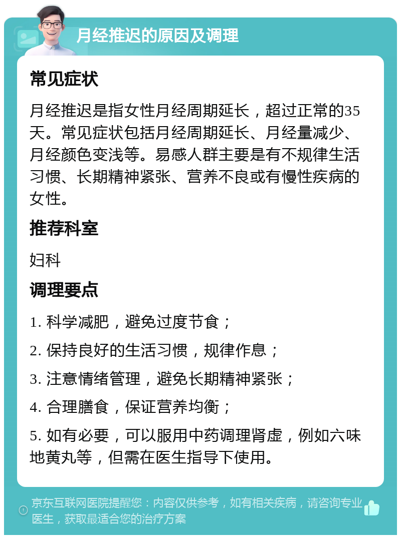 月经推迟的原因及调理 常见症状 月经推迟是指女性月经周期延长，超过正常的35天。常见症状包括月经周期延长、月经量减少、月经颜色变浅等。易感人群主要是有不规律生活习惯、长期精神紧张、营养不良或有慢性疾病的女性。 推荐科室 妇科 调理要点 1. 科学减肥，避免过度节食； 2. 保持良好的生活习惯，规律作息； 3. 注意情绪管理，避免长期精神紧张； 4. 合理膳食，保证营养均衡； 5. 如有必要，可以服用中药调理肾虚，例如六味地黄丸等，但需在医生指导下使用。