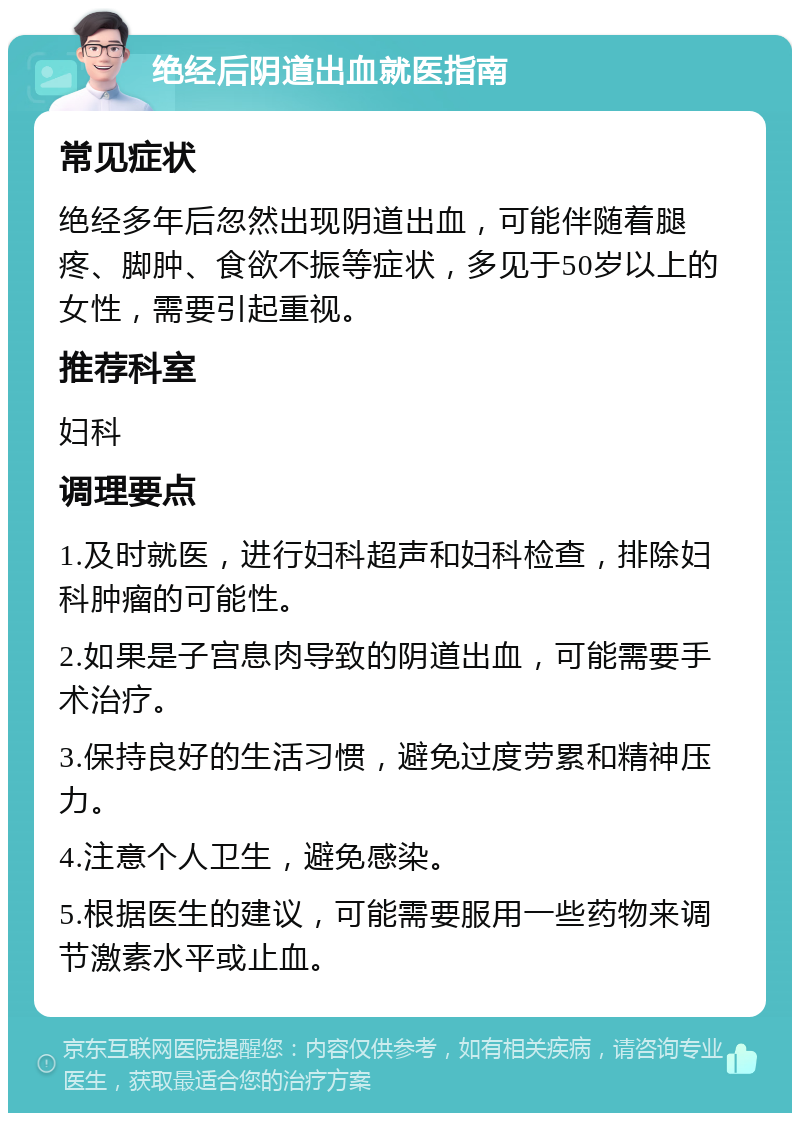 绝经后阴道出血就医指南 常见症状 绝经多年后忽然出现阴道出血，可能伴随着腿疼、脚肿、食欲不振等症状，多见于50岁以上的女性，需要引起重视。 推荐科室 妇科 调理要点 1.及时就医，进行妇科超声和妇科检查，排除妇科肿瘤的可能性。 2.如果是子宫息肉导致的阴道出血，可能需要手术治疗。 3.保持良好的生活习惯，避免过度劳累和精神压力。 4.注意个人卫生，避免感染。 5.根据医生的建议，可能需要服用一些药物来调节激素水平或止血。