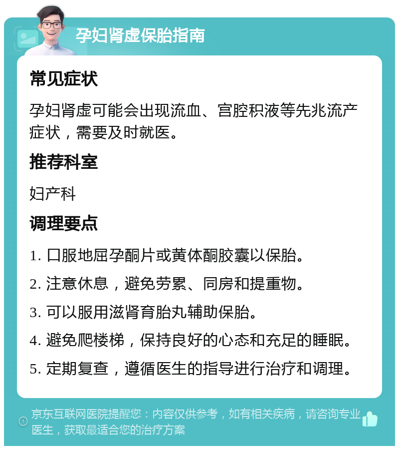 孕妇肾虚保胎指南 常见症状 孕妇肾虚可能会出现流血、宫腔积液等先兆流产症状，需要及时就医。 推荐科室 妇产科 调理要点 1. 口服地屈孕酮片或黄体酮胶囊以保胎。 2. 注意休息，避免劳累、同房和提重物。 3. 可以服用滋肾育胎丸辅助保胎。 4. 避免爬楼梯，保持良好的心态和充足的睡眠。 5. 定期复查，遵循医生的指导进行治疗和调理。