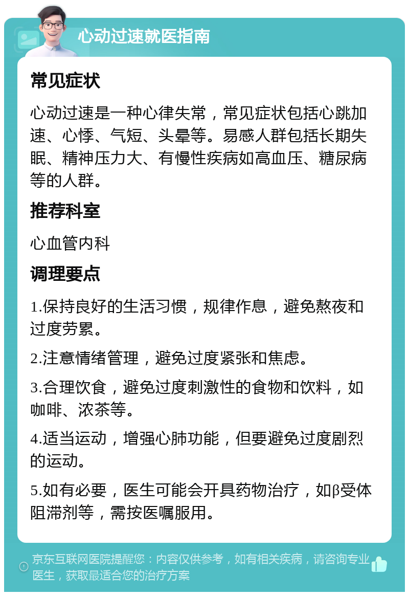 心动过速就医指南 常见症状 心动过速是一种心律失常，常见症状包括心跳加速、心悸、气短、头晕等。易感人群包括长期失眠、精神压力大、有慢性疾病如高血压、糖尿病等的人群。 推荐科室 心血管内科 调理要点 1.保持良好的生活习惯，规律作息，避免熬夜和过度劳累。 2.注意情绪管理，避免过度紧张和焦虑。 3.合理饮食，避免过度刺激性的食物和饮料，如咖啡、浓茶等。 4.适当运动，增强心肺功能，但要避免过度剧烈的运动。 5.如有必要，医生可能会开具药物治疗，如β受体阻滞剂等，需按医嘱服用。