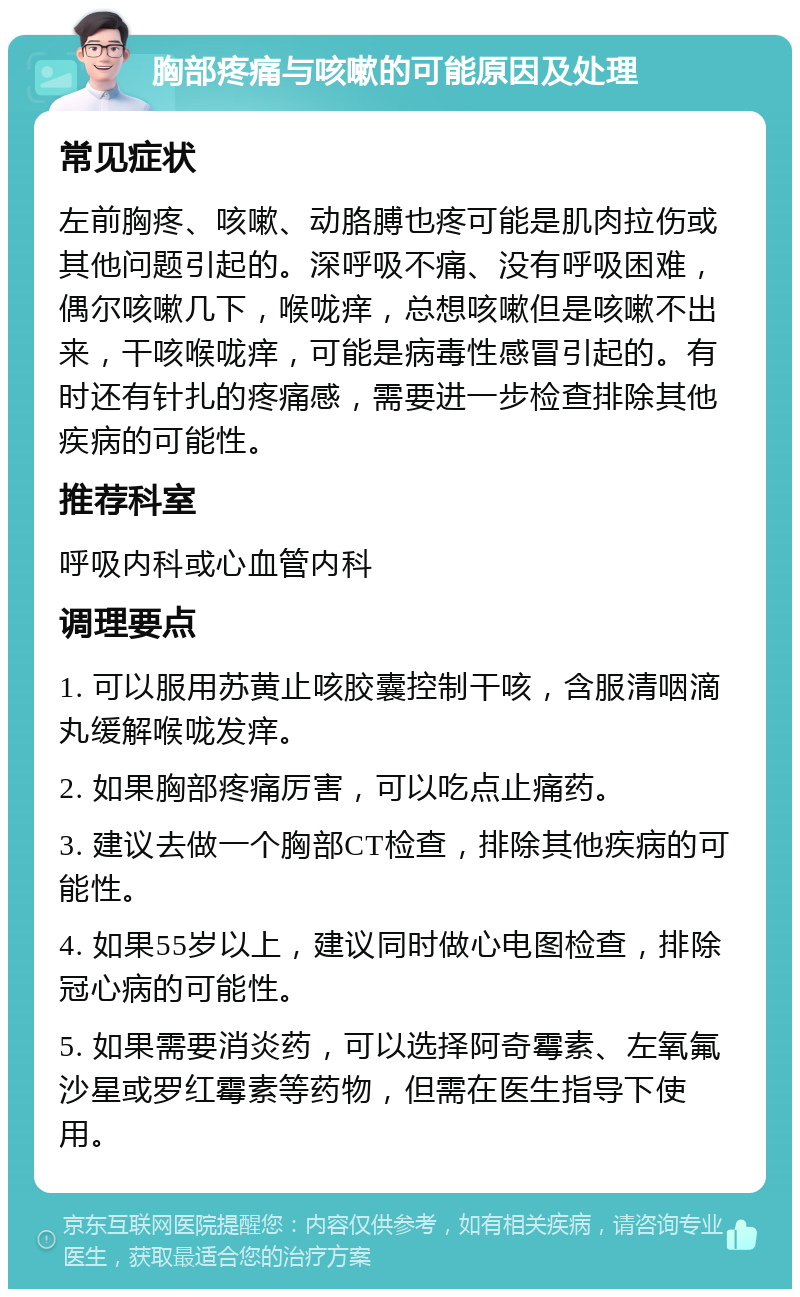 胸部疼痛与咳嗽的可能原因及处理 常见症状 左前胸疼、咳嗽、动胳膊也疼可能是肌肉拉伤或其他问题引起的。深呼吸不痛、没有呼吸困难，偶尔咳嗽几下，喉咙痒，总想咳嗽但是咳嗽不出来，干咳喉咙痒，可能是病毒性感冒引起的。有时还有针扎的疼痛感，需要进一步检查排除其他疾病的可能性。 推荐科室 呼吸内科或心血管内科 调理要点 1. 可以服用苏黄止咳胶囊控制干咳，含服清咽滴丸缓解喉咙发痒。 2. 如果胸部疼痛厉害，可以吃点止痛药。 3. 建议去做一个胸部CT检查，排除其他疾病的可能性。 4. 如果55岁以上，建议同时做心电图检查，排除冠心病的可能性。 5. 如果需要消炎药，可以选择阿奇霉素、左氧氟沙星或罗红霉素等药物，但需在医生指导下使用。