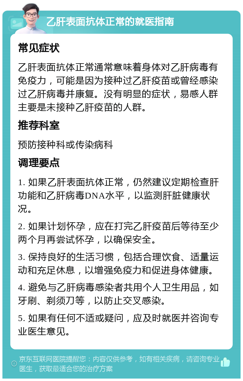 乙肝表面抗体正常的就医指南 常见症状 乙肝表面抗体正常通常意味着身体对乙肝病毒有免疫力，可能是因为接种过乙肝疫苗或曾经感染过乙肝病毒并康复。没有明显的症状，易感人群主要是未接种乙肝疫苗的人群。 推荐科室 预防接种科或传染病科 调理要点 1. 如果乙肝表面抗体正常，仍然建议定期检查肝功能和乙肝病毒DNA水平，以监测肝脏健康状况。 2. 如果计划怀孕，应在打完乙肝疫苗后等待至少两个月再尝试怀孕，以确保安全。 3. 保持良好的生活习惯，包括合理饮食、适量运动和充足休息，以增强免疫力和促进身体健康。 4. 避免与乙肝病毒感染者共用个人卫生用品，如牙刷、剃须刀等，以防止交叉感染。 5. 如果有任何不适或疑问，应及时就医并咨询专业医生意见。