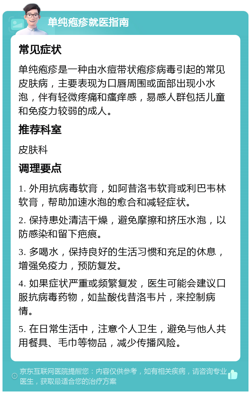 单纯疱疹就医指南 常见症状 单纯疱疹是一种由水痘带状疱疹病毒引起的常见皮肤病，主要表现为口唇周围或面部出现小水泡，伴有轻微疼痛和瘙痒感，易感人群包括儿童和免疫力较弱的成人。 推荐科室 皮肤科 调理要点 1. 外用抗病毒软膏，如阿昔洛韦软膏或利巴韦林软膏，帮助加速水泡的愈合和减轻症状。 2. 保持患处清洁干燥，避免摩擦和挤压水泡，以防感染和留下疤痕。 3. 多喝水，保持良好的生活习惯和充足的休息，增强免疫力，预防复发。 4. 如果症状严重或频繁复发，医生可能会建议口服抗病毒药物，如盐酸伐昔洛韦片，来控制病情。 5. 在日常生活中，注意个人卫生，避免与他人共用餐具、毛巾等物品，减少传播风险。