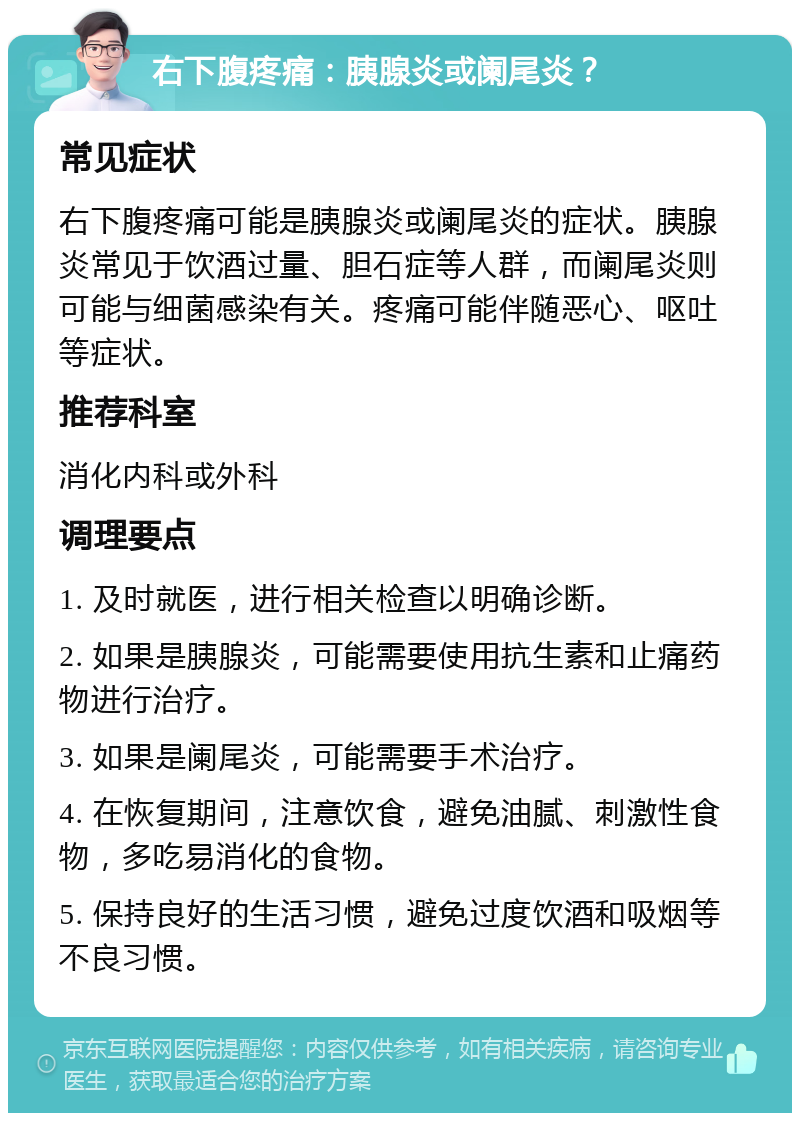 右下腹疼痛：胰腺炎或阑尾炎？ 常见症状 右下腹疼痛可能是胰腺炎或阑尾炎的症状。胰腺炎常见于饮酒过量、胆石症等人群，而阑尾炎则可能与细菌感染有关。疼痛可能伴随恶心、呕吐等症状。 推荐科室 消化内科或外科 调理要点 1. 及时就医，进行相关检查以明确诊断。 2. 如果是胰腺炎，可能需要使用抗生素和止痛药物进行治疗。 3. 如果是阑尾炎，可能需要手术治疗。 4. 在恢复期间，注意饮食，避免油腻、刺激性食物，多吃易消化的食物。 5. 保持良好的生活习惯，避免过度饮酒和吸烟等不良习惯。