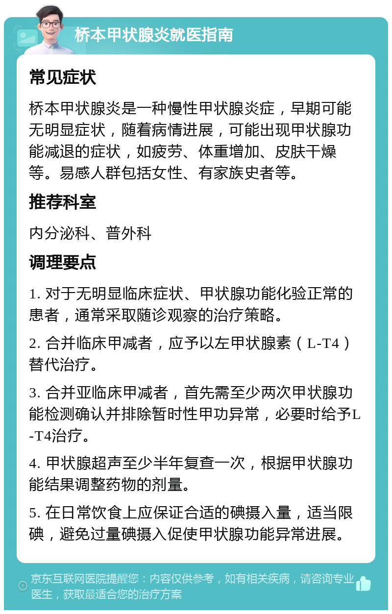 桥本甲状腺炎就医指南 常见症状 桥本甲状腺炎是一种慢性甲状腺炎症，早期可能无明显症状，随着病情进展，可能出现甲状腺功能减退的症状，如疲劳、体重增加、皮肤干燥等。易感人群包括女性、有家族史者等。 推荐科室 内分泌科、普外科 调理要点 1. 对于无明显临床症状、甲状腺功能化验正常的患者，通常采取随诊观察的治疗策略。 2. 合并临床甲减者，应予以左甲状腺素（L-T4）替代治疗。 3. 合并亚临床甲减者，首先需至少两次甲状腺功能检测确认并排除暂时性甲功异常，必要时给予L-T4治疗。 4. 甲状腺超声至少半年复查一次，根据甲状腺功能结果调整药物的剂量。 5. 在日常饮食上应保证合适的碘摄入量，适当限碘，避免过量碘摄入促使甲状腺功能异常进展。