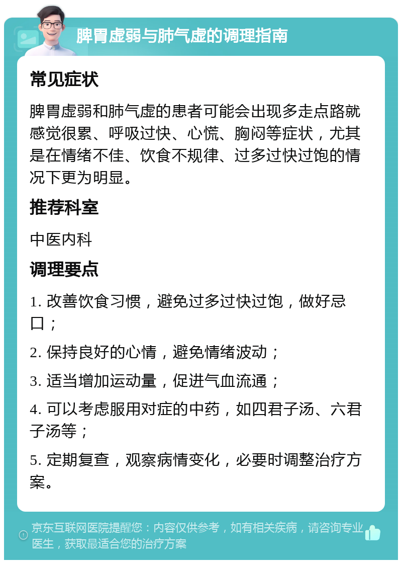 脾胃虚弱与肺气虚的调理指南 常见症状 脾胃虚弱和肺气虚的患者可能会出现多走点路就感觉很累、呼吸过快、心慌、胸闷等症状，尤其是在情绪不佳、饮食不规律、过多过快过饱的情况下更为明显。 推荐科室 中医内科 调理要点 1. 改善饮食习惯，避免过多过快过饱，做好忌口； 2. 保持良好的心情，避免情绪波动； 3. 适当增加运动量，促进气血流通； 4. 可以考虑服用对症的中药，如四君子汤、六君子汤等； 5. 定期复查，观察病情变化，必要时调整治疗方案。