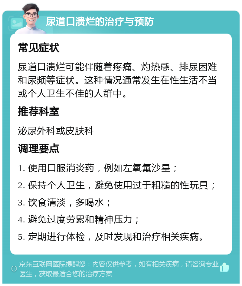 尿道口溃烂的治疗与预防 常见症状 尿道口溃烂可能伴随着疼痛、灼热感、排尿困难和尿频等症状。这种情况通常发生在性生活不当或个人卫生不佳的人群中。 推荐科室 泌尿外科或皮肤科 调理要点 1. 使用口服消炎药，例如左氧氟沙星； 2. 保持个人卫生，避免使用过于粗糙的性玩具； 3. 饮食清淡，多喝水； 4. 避免过度劳累和精神压力； 5. 定期进行体检，及时发现和治疗相关疾病。