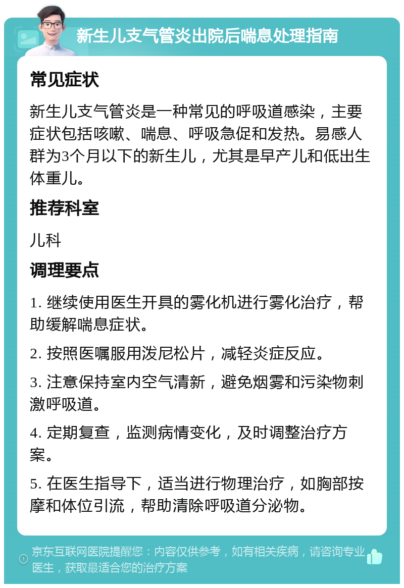 新生儿支气管炎出院后喘息处理指南 常见症状 新生儿支气管炎是一种常见的呼吸道感染，主要症状包括咳嗽、喘息、呼吸急促和发热。易感人群为3个月以下的新生儿，尤其是早产儿和低出生体重儿。 推荐科室 儿科 调理要点 1. 继续使用医生开具的雾化机进行雾化治疗，帮助缓解喘息症状。 2. 按照医嘱服用泼尼松片，减轻炎症反应。 3. 注意保持室内空气清新，避免烟雾和污染物刺激呼吸道。 4. 定期复查，监测病情变化，及时调整治疗方案。 5. 在医生指导下，适当进行物理治疗，如胸部按摩和体位引流，帮助清除呼吸道分泌物。