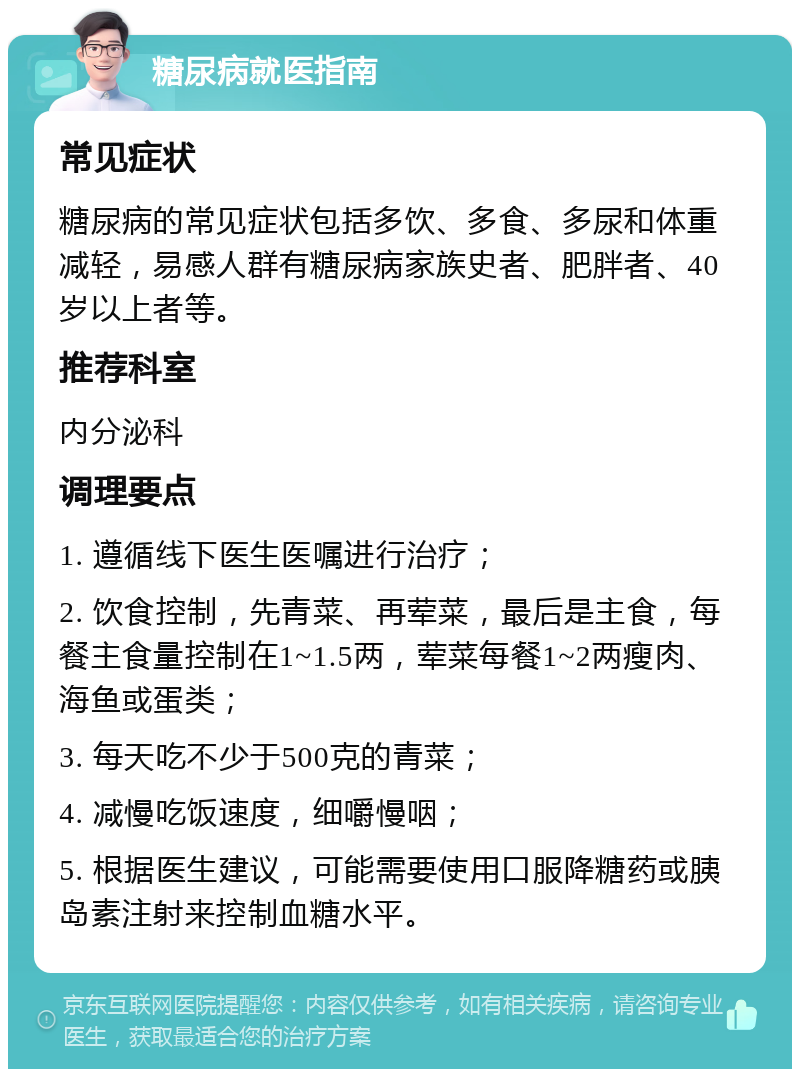 糖尿病就医指南 常见症状 糖尿病的常见症状包括多饮、多食、多尿和体重减轻，易感人群有糖尿病家族史者、肥胖者、40岁以上者等。 推荐科室 内分泌科 调理要点 1. 遵循线下医生医嘱进行治疗； 2. 饮食控制，先青菜、再荤菜，最后是主食，每餐主食量控制在1~1.5两，荤菜每餐1~2两瘦肉、海鱼或蛋类； 3. 每天吃不少于500克的青菜； 4. 减慢吃饭速度，细嚼慢咽； 5. 根据医生建议，可能需要使用口服降糖药或胰岛素注射来控制血糖水平。