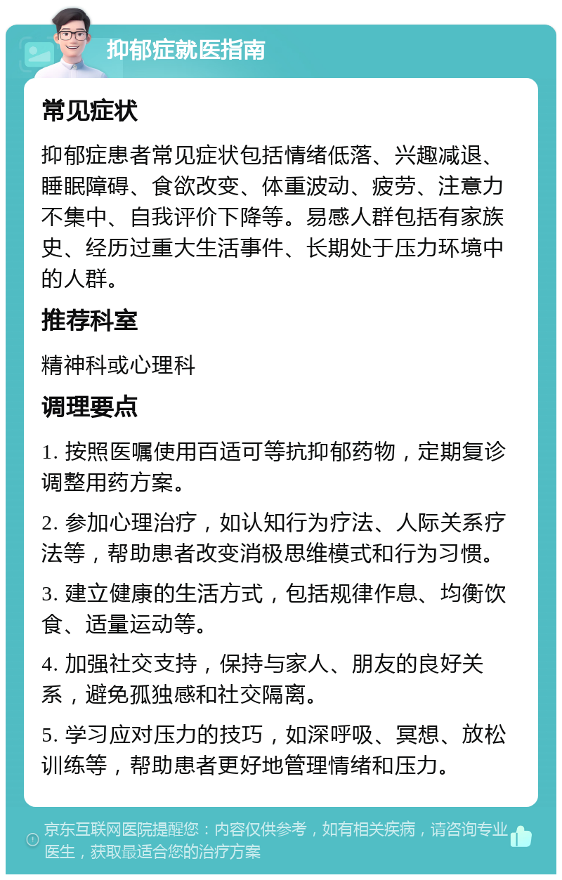 抑郁症就医指南 常见症状 抑郁症患者常见症状包括情绪低落、兴趣减退、睡眠障碍、食欲改变、体重波动、疲劳、注意力不集中、自我评价下降等。易感人群包括有家族史、经历过重大生活事件、长期处于压力环境中的人群。 推荐科室 精神科或心理科 调理要点 1. 按照医嘱使用百适可等抗抑郁药物，定期复诊调整用药方案。 2. 参加心理治疗，如认知行为疗法、人际关系疗法等，帮助患者改变消极思维模式和行为习惯。 3. 建立健康的生活方式，包括规律作息、均衡饮食、适量运动等。 4. 加强社交支持，保持与家人、朋友的良好关系，避免孤独感和社交隔离。 5. 学习应对压力的技巧，如深呼吸、冥想、放松训练等，帮助患者更好地管理情绪和压力。