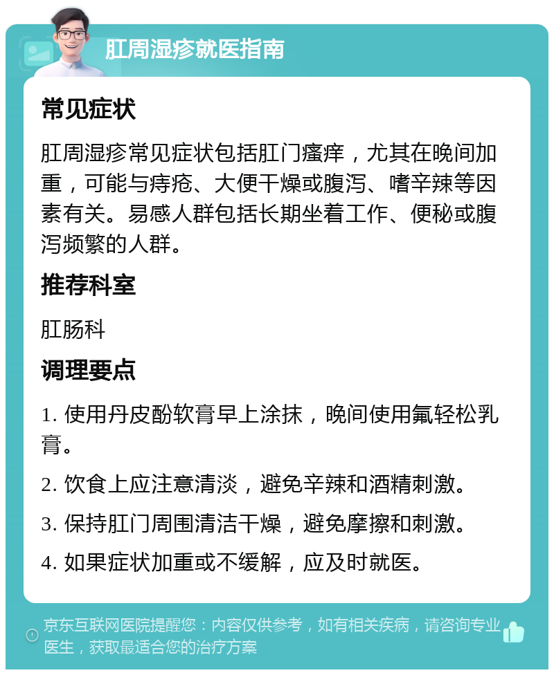 肛周湿疹就医指南 常见症状 肛周湿疹常见症状包括肛门瘙痒，尤其在晚间加重，可能与痔疮、大便干燥或腹泻、嗜辛辣等因素有关。易感人群包括长期坐着工作、便秘或腹泻频繁的人群。 推荐科室 肛肠科 调理要点 1. 使用丹皮酚软膏早上涂抹，晚间使用氟轻松乳膏。 2. 饮食上应注意清淡，避免辛辣和酒精刺激。 3. 保持肛门周围清洁干燥，避免摩擦和刺激。 4. 如果症状加重或不缓解，应及时就医。