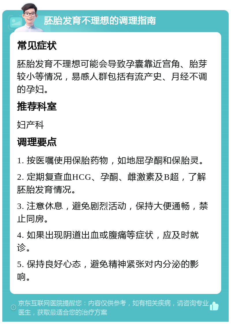 胚胎发育不理想的调理指南 常见症状 胚胎发育不理想可能会导致孕囊靠近宫角、胎芽较小等情况，易感人群包括有流产史、月经不调的孕妇。 推荐科室 妇产科 调理要点 1. 按医嘱使用保胎药物，如地屈孕酮和保胎灵。 2. 定期复查血HCG、孕酮、雌激素及B超，了解胚胎发育情况。 3. 注意休息，避免剧烈活动，保持大便通畅，禁止同房。 4. 如果出现阴道出血或腹痛等症状，应及时就诊。 5. 保持良好心态，避免精神紧张对内分泌的影响。