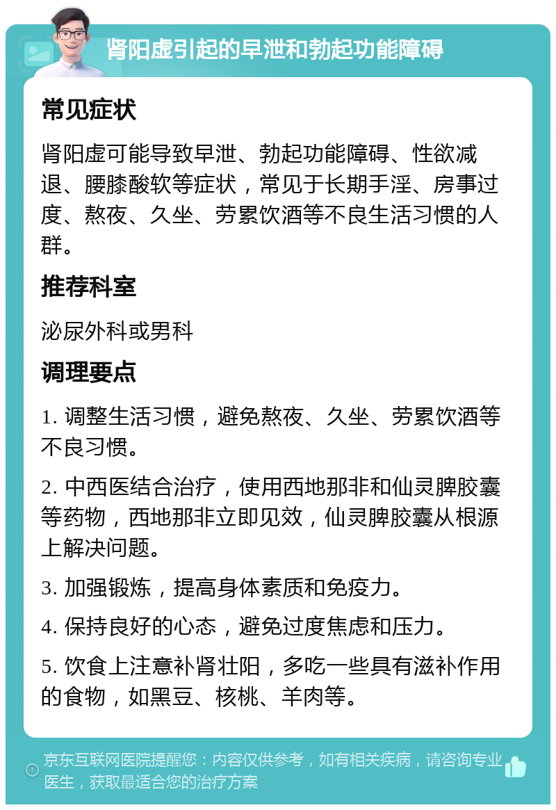 肾阳虚引起的早泄和勃起功能障碍 常见症状 肾阳虚可能导致早泄、勃起功能障碍、性欲减退、腰膝酸软等症状，常见于长期手淫、房事过度、熬夜、久坐、劳累饮酒等不良生活习惯的人群。 推荐科室 泌尿外科或男科 调理要点 1. 调整生活习惯，避免熬夜、久坐、劳累饮酒等不良习惯。 2. 中西医结合治疗，使用西地那非和仙灵脾胶囊等药物，西地那非立即见效，仙灵脾胶囊从根源上解决问题。 3. 加强锻炼，提高身体素质和免疫力。 4. 保持良好的心态，避免过度焦虑和压力。 5. 饮食上注意补肾壮阳，多吃一些具有滋补作用的食物，如黑豆、核桃、羊肉等。