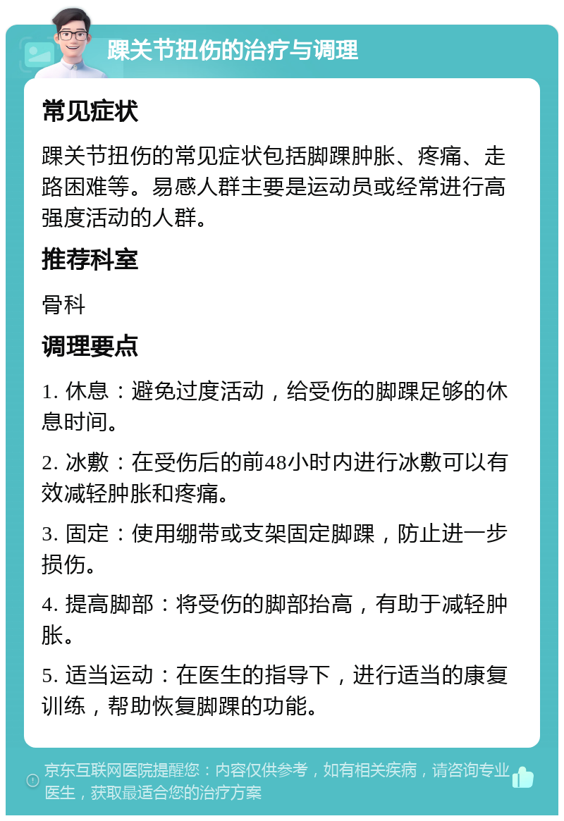 踝关节扭伤的治疗与调理 常见症状 踝关节扭伤的常见症状包括脚踝肿胀、疼痛、走路困难等。易感人群主要是运动员或经常进行高强度活动的人群。 推荐科室 骨科 调理要点 1. 休息：避免过度活动，给受伤的脚踝足够的休息时间。 2. 冰敷：在受伤后的前48小时内进行冰敷可以有效减轻肿胀和疼痛。 3. 固定：使用绷带或支架固定脚踝，防止进一步损伤。 4. 提高脚部：将受伤的脚部抬高，有助于减轻肿胀。 5. 适当运动：在医生的指导下，进行适当的康复训练，帮助恢复脚踝的功能。